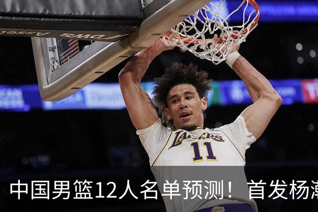 中国男篮12人名单预测！首发杨瀚森王俊杰继伟领衔，内线锋线很强