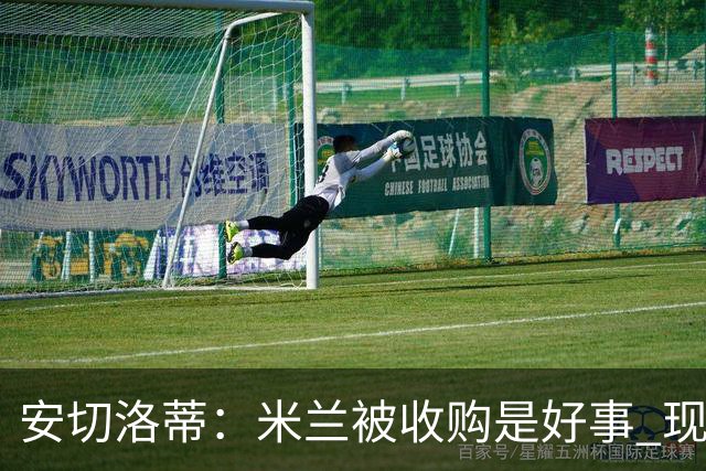 安切洛蒂：米兰被收购是好事 现在不谈回米兰可能