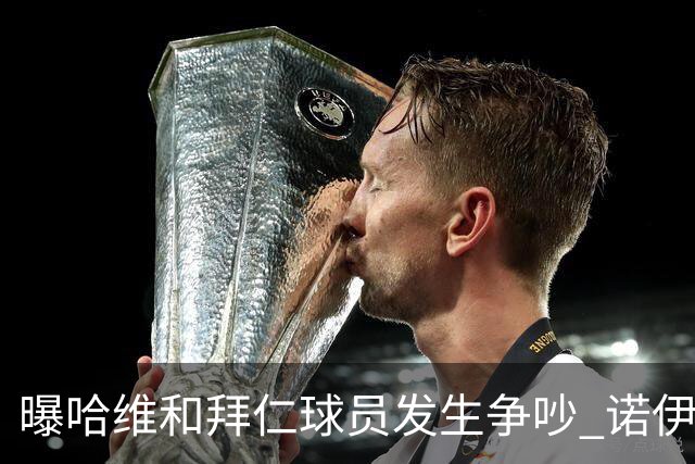 曝哈维和拜仁球员发生争吵 诺伊尔让他闭嘴